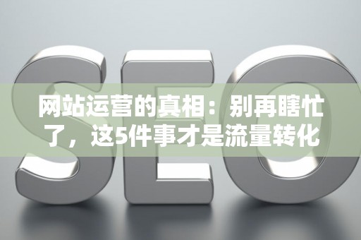 网站运营的真相：别再瞎忙了，这5件事才是流量转化的关键