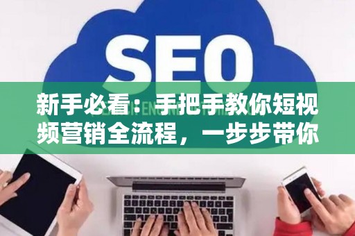 新手必看：手把手教你短视频营销全流程，一步步带你引爆流量