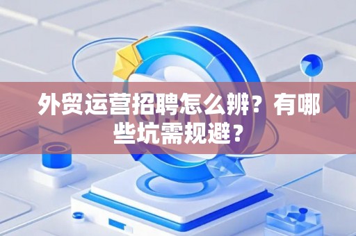 外贸运营招聘怎么辨？有哪些坑需规避？