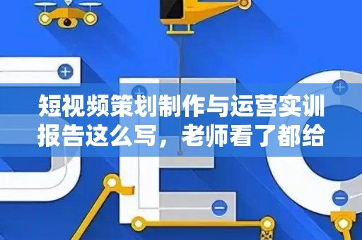 短视频策划制作与运营实训报告这么写，老师看了都给高分！