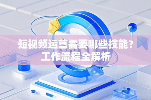 短视频运营需要哪些技能？工作流程全解析
