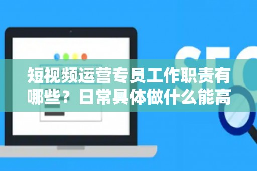 短视频运营专员工作职责有哪些？日常具体做什么能高效落地？
