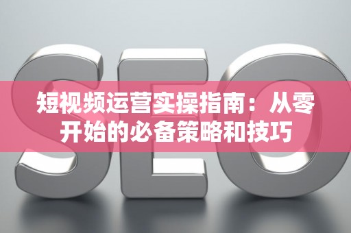 短视频运营实操指南：从零开始的必备策略和技巧