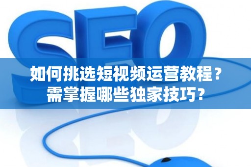 如何挑选短视频运营教程？需掌握哪些独家技巧？