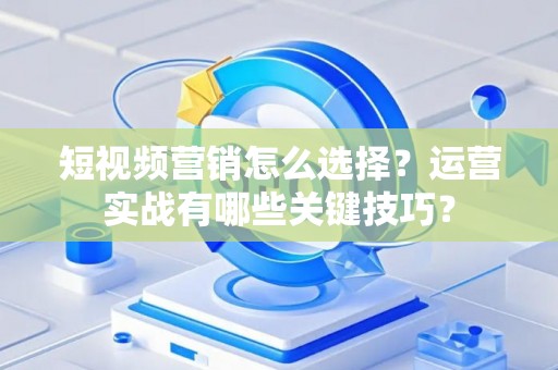 短视频营销怎么选择？运营实战有哪些关键技巧？