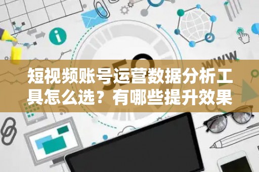 短视频账号运营数据分析工具怎么选？有哪些提升效果的技巧？