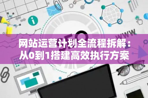 网站运营计划全流程拆解：从0到1搭建高效执行方案