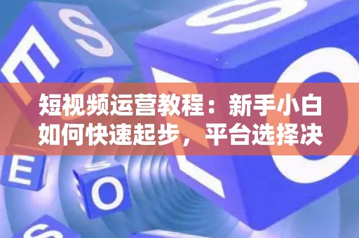 短视频运营教程：新手小白如何快速起步，平台选择决定变现速度