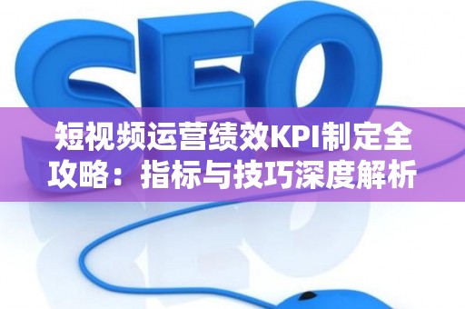 短视频运营绩效KPI制定全攻略：指标与技巧深度解析