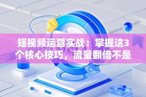 短视频运营实战：掌握这3个核心技巧，流量翻倍不是梦