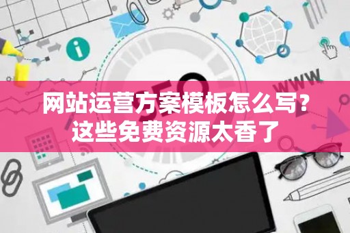 网站运营方案模板怎么写?这些免费资源太香了 网站运营方案模板怎么写?这些免费资源太香了