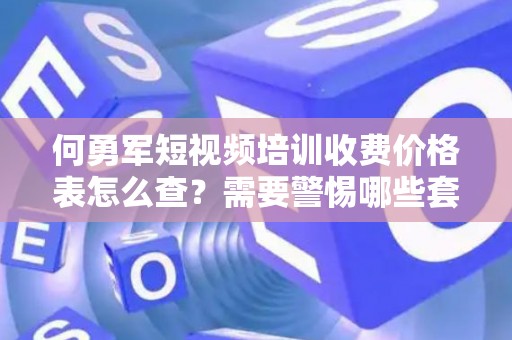 何勇军短视频培训收费价格表怎么查？需要警惕哪些套路？