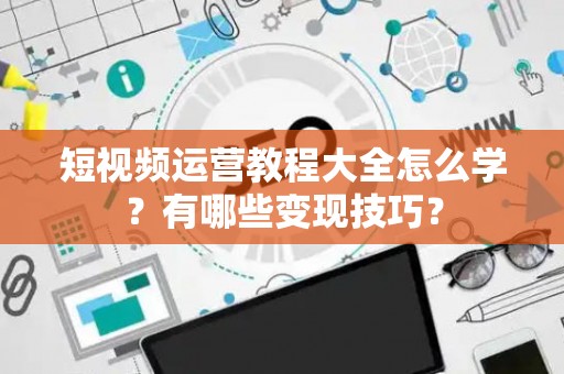 短视频运营教程大全怎么学？有哪些变现技巧？