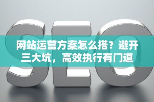 网站运营方案怎么搭？避开三大坑，高效执行有门道
