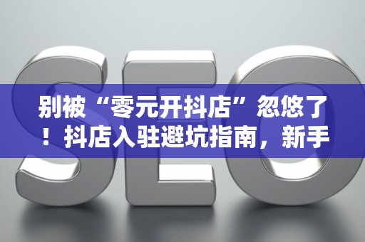 别被“零元开抖店”忽悠了！抖店入驻避坑指南，新手看完秒懂！